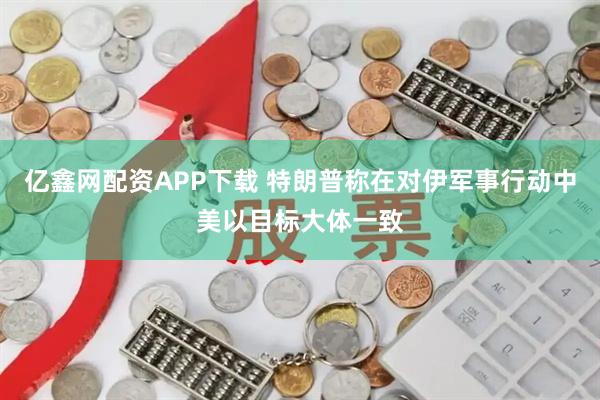 亿鑫网配资APP下载 特朗普称在对伊军事行动中美以目标大体一致