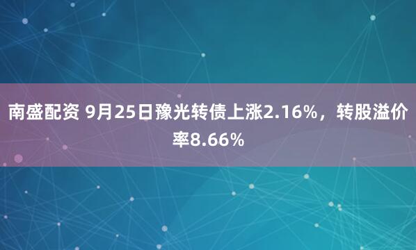 南盛配资 9月25日豫光转债上涨2.16%，转股溢价率8.66%