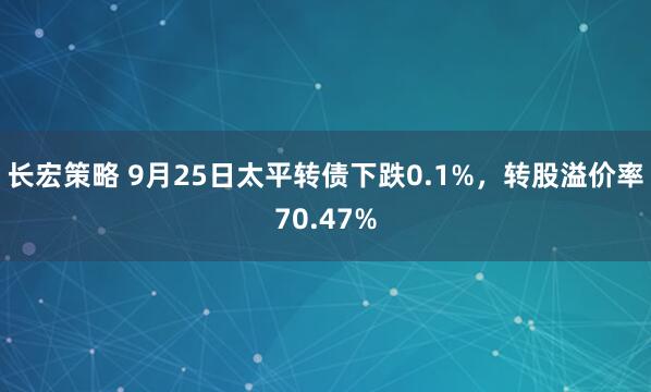 长宏策略 9月25日太平转债下跌0.1%，转股溢价率70.47%