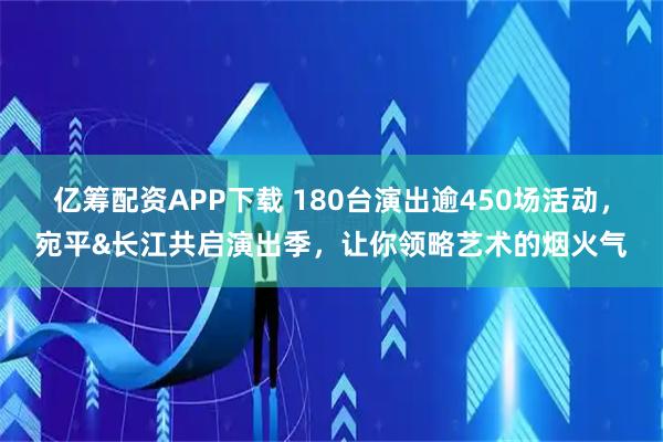 亿筹配资APP下载 180台演出逾450场活动，宛平&长江共启演出季，让你领略艺术的烟火气