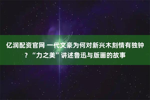 亿润配资官网 一代文豪为何对新兴木刻情有独钟？“力之美”讲述鲁迅与版画的故事