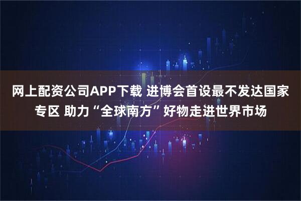 网上配资公司APP下载 进博会首设最不发达国家专区 助力“全球南方”好物走进世界市场