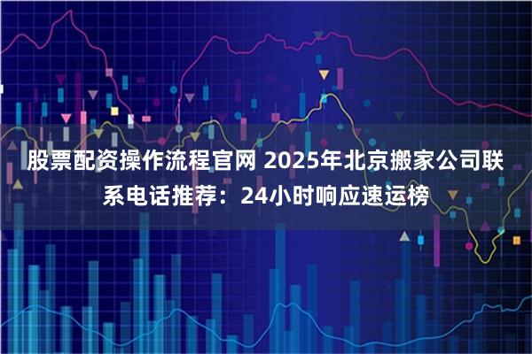 股票配资操作流程官网 2025年北京搬家公司联系电话推荐:24小时响应速运榜