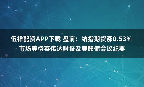 伍祥配资APP下载 盘前：纳指期货涨0.53% 市场等待英伟达财报及美联储会议纪要