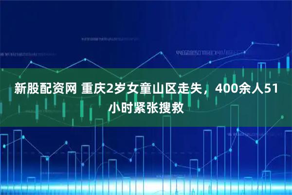 新股配资网 重庆2岁女童山区走失，400余人51小时紧张搜救