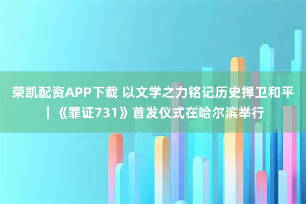 荣凯配资APP下载 以文学之力铭记历史捍卫和平｜《罪证731》首发仪式在哈尔滨举行