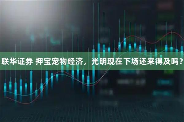 联华证券 押宝宠物经济,光明现在下场还来得及吗?