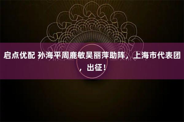 启点优配 孙海平周鹿敏吴丽萍助阵，上海市代表团，出征！