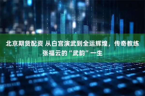 北京期货配资 从白宫演武到全运辉煌，传奇教练张福云的“武韵”一生