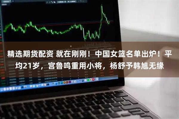 精选期货配资 就在刚刚！中国女篮名单出炉！平均21岁，宫鲁鸣重用小将，杨舒予韩旭无缘