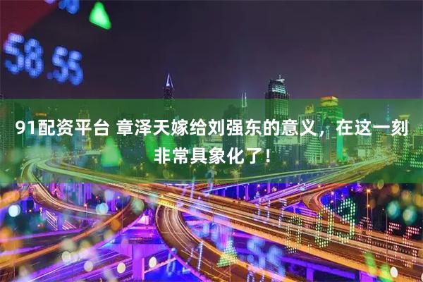 91配资平台 章泽天嫁给刘强东的意义,在这一刻非常具象化了!