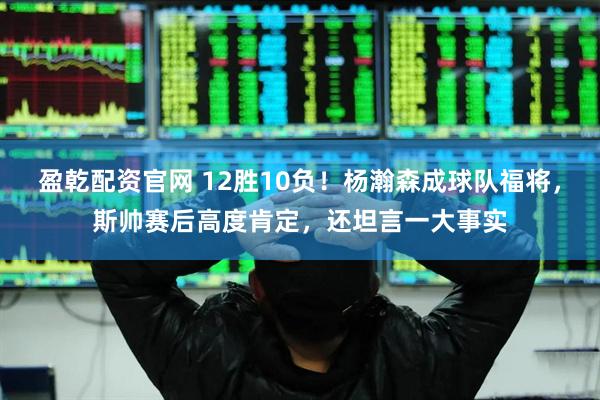 盈乾配资官网 12胜10负！杨瀚森成球队福将，斯帅赛后高度肯定，还坦言一大事实