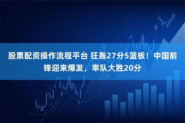 股票配资操作流程平台 狂轰27分5篮板！中国前锋迎来爆发，率队大胜20分