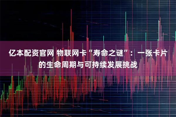 亿本配资官网 物联网卡“寿命之谜”：一张卡片的生命周期与可持续发展挑战