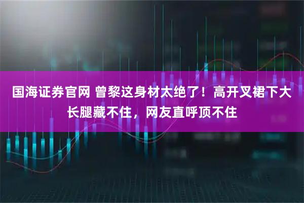 国海证券官网 曾黎这身材太绝了！高开叉裙下大长腿藏不住，网友直呼顶不住