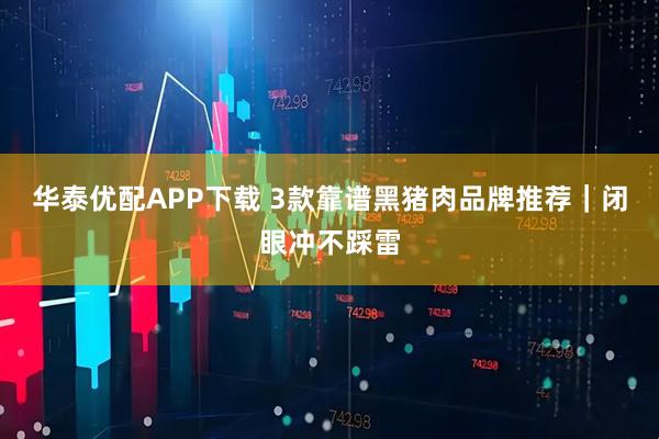华泰优配APP下载 3款靠谱黑猪肉品牌推荐｜闭眼冲不踩雷