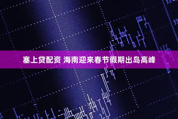 塞上贷配资 海南迎来春节假期出岛高峰