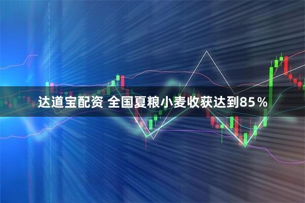 达道宝配资 全国夏粮小麦收获达到85％