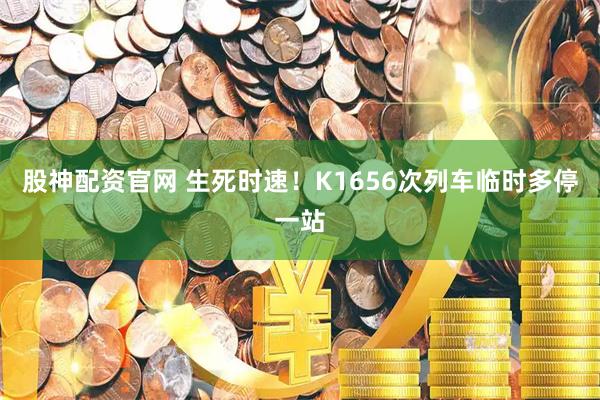 股神配资官网 生死时速！K1656次列车临时多停一站