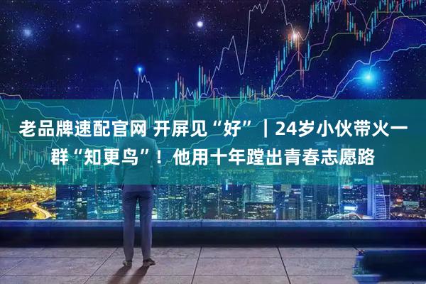 老品牌速配官网 开屏见“好”｜24岁小伙带火一群“知更鸟”！他用十年蹚出青春志愿路
