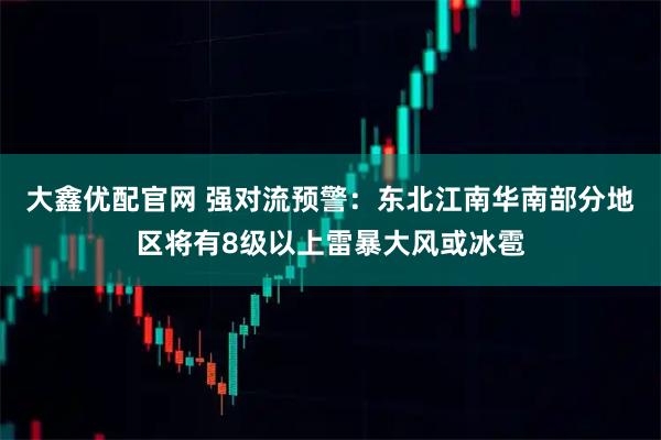 大鑫优配官网 强对流预警：东北江南华南部分地区将有8级以上雷暴大风或冰雹
