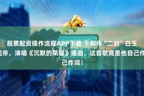 股票配资操作流程APP下载 于和伟“二封”白玉兰视帝，清唱《沉默的荣耀》插曲，这首歌竟是他自己作词！