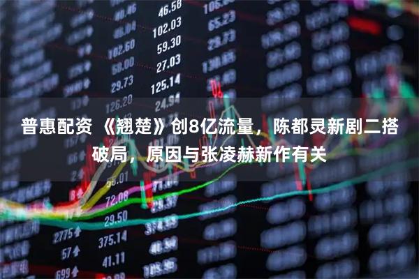 普惠配资 《翘楚》创8亿流量，陈都灵新剧二搭破局，原因与张凌赫新作有关