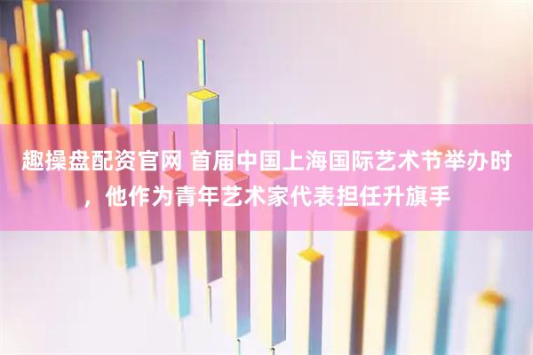 趣操盘配资官网 首届中国上海国际艺术节举办时，他作为青年艺术家代表担任升旗手