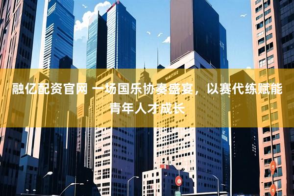 融亿配资官网 一场国乐协奏盛宴，以赛代练赋能青年人才成长