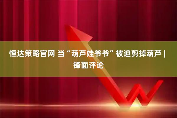 恒达策略官网 当“葫芦娃爷爷”被迫剪掉葫芦 | 锋面评论