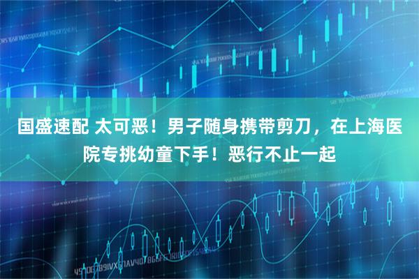 国盛速配 太可恶！男子随身携带剪刀，在上海医院专挑幼童下手！恶行不止一起