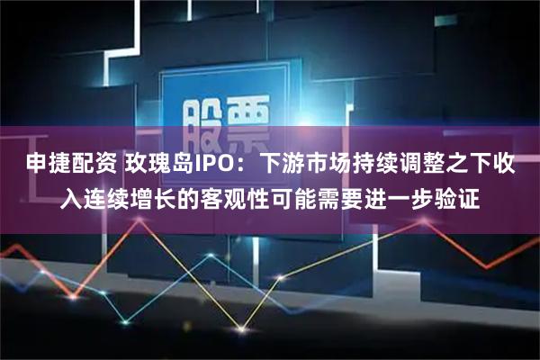 申捷配资 玫瑰岛IPO：下游市场持续调整之下收入连续增长的客观性可能需要进一步验证